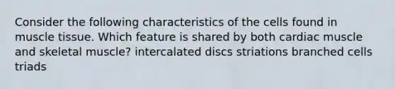 Consider the following characteristics of the cells found in muscle tissue. Which feature is shared by both cardiac muscle and skeletal muscle? intercalated discs striations branched cells triads