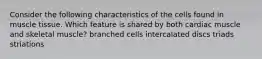 Consider the following characteristics of the cells found in muscle tissue. Which feature is shared by both cardiac muscle and skeletal muscle? branched cells intercalated discs triads striations