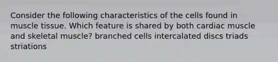 Consider the following characteristics of the cells found in muscle tissue. Which feature is shared by both cardiac muscle and skeletal muscle? branched cells intercalated discs triads striations