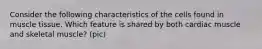 Consider the following characteristics of the cells found in muscle tissue. Which feature is shared by both cardiac muscle and skeletal muscle? (pic)