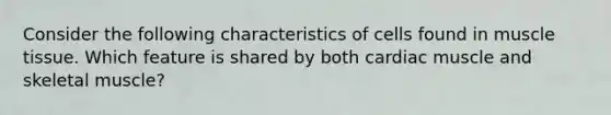 Consider the following characteristics of cells found in muscle tissue. Which feature is shared by both cardiac muscle and skeletal muscle?