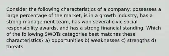 Consider the following characteristics of a company: possesses a large percentage of the market, is in a growth industry, has a strong management team, has won several civic social responsibility awards, and has a strong financial standing. Which of the following SWOTs categories best matches these characteristics? a) opportunities b) weaknesses c) strengths d) threats