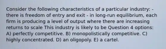 Consider the following characteristics of a particular industry: - there is freedom of entry and exit - in long-run equilibrium, each firm is producing a level of output where there are increasing returns to scale This industry is likely to be Question 4 options: A) perfectly competitive. B) monopolistically competitive. C) highly concentrated. D) an oligopoly. E) a cartel.