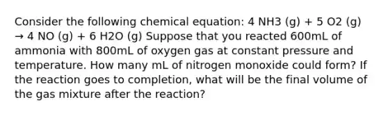 Consider the following chemical equation: 4 NH3 (g) + 5 O2 (g) → 4 NO (g) + 6 H2O (g) Suppose that you reacted 600mL of ammonia with 800mL of oxygen gas at constant pressure and temperature. How many mL of nitrogen monoxide could form? If the reaction goes to completion, what will be the final volume of the gas mixture after the reaction?