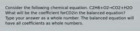 Consider the following chemical equation. C2H6+O2→CO2+H2O What will be the coefficient forCO2in the balanced equation? Type your answer as a whole number. The balanced equation will have all coefficients as whole numbers.