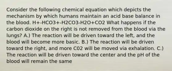 Consider the following chemical equation which depicts the mechanism by which humans maintain an acid base balance in the blood. H+-HCO3+-H2CO3-H2O+CO2 What happens if the carbon dioxide on the right is not removed from the blood via the lungs? A.) The reaction will be driven toward the left, and the blood will become more basic. B.) The reaction will be driven toward the right, and more C02 will be moved via exhalation. C.) The reaction will be driven toward the center and the pH of the blood will remain the same