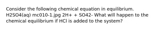 Consider the following chemical equation in equilibrium. H2SO4(aq) mc010-1.jpg 2H+ + SO42- What will happen to the chemical equilibrium if HCl is added to the system?