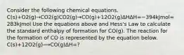 Consider the following chemical equations. C(s)+O2(g)→CO2(g)CO2(g)→CO(g)+12O2(g)ΔHΔH=−394kJmol=283kJmol Use the equations above and Hess's Law to calculate the standard enthalpy of formation for CO(g). The reaction for the formation of CO is represented by the equation below. C(s)+12O2(g)⟶CO(g)ΔH=?