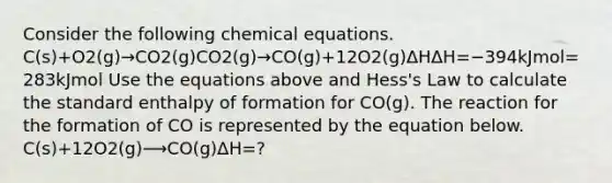 Consider the following chemical equations. C(s)+O2(g)→CO2(g)CO2(g)→CO(g)+12O2(g)ΔHΔH=−394kJmol=283kJmol Use the equations above and Hess's Law to calculate the standard enthalpy of formation for CO(g). The reaction for the formation of CO is represented by the equation below. C(s)+12O2(g)⟶CO(g)ΔH=?