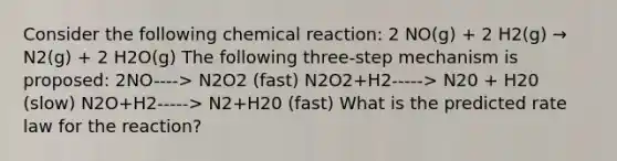 Consider the following chemical reaction: 2 NO(g) + 2 H2(g) → N2(g) + 2 H2O(g) The following three-step mechanism is proposed: 2NO----> N2O2 (fast) N2O2+H2-----> N20 + H20 (slow) N2O+H2-----> N2+H20 (fast) What is the predicted rate law for the reaction?