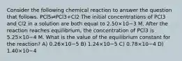 Consider the following chemical reaction to answer the question that follows. PCl5⇌PCl3+Cl2 The initial concentrations of PCl3 and Cl2 in a solution are both equal to 2.50×10−3 M. After the reaction reaches equilibrium, the concentration of PCl3 is 5.25×10−4 M. What is the value of the equilibrium constant for the reaction? A) 0.26×10−5 B) 1.24×10−5 C) 0.78×10−4 D) 1.40×10−4