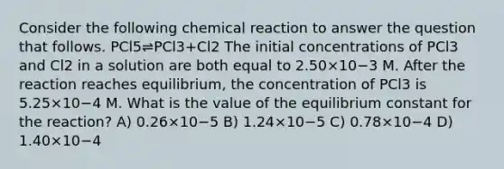 Consider the following chemical reaction to answer the question that follows. PCl5⇌PCl3+Cl2 The initial concentrations of PCl3 and Cl2 in a solution are both equal to 2.50×10−3 M. After the reaction reaches equilibrium, the concentration of PCl3 is 5.25×10−4 M. What is the value of the equilibrium constant for the reaction? A) 0.26×10−5 B) 1.24×10−5 C) 0.78×10−4 D) 1.40×10−4