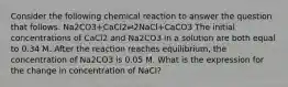 Consider the following chemical reaction to answer the question that follows. Na2CO3+CaCl2⇌2NaCl+CaCO3 The initial concentrations of CaCl2 and Na2CO3 in a solution are both equal to 0.34 M. After the reaction reaches equilibrium, the concentration of Na2CO3 is 0.05 M. What is the expression for the change in concentration of NaCl?