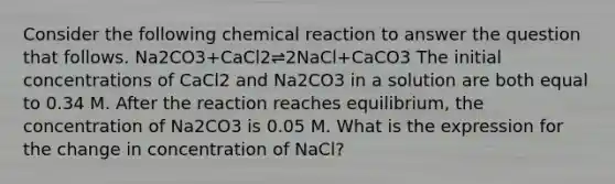 Consider the following chemical reaction to answer the question that follows. Na2CO3+CaCl2⇌2NaCl+CaCO3 The initial concentrations of CaCl2 and Na2CO3 in a solution are both equal to 0.34 M. After the reaction reaches equilibrium, the concentration of Na2CO3 is 0.05 M. What is the expression for the change in concentration of NaCl?