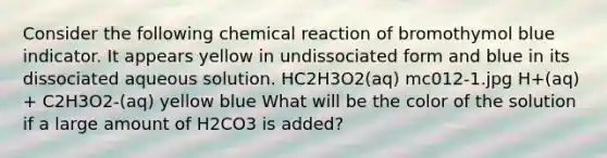 Consider the following chemical reaction of bromothymol blue indicator. It appears yellow in undissociated form and blue in its dissociated aqueous solution. HC2H3O2(aq) mc012-1.jpg H+(aq) + C2H3O2-(aq) yellow blue What will be the color of the solution if a large amount of H2CO3 is added?