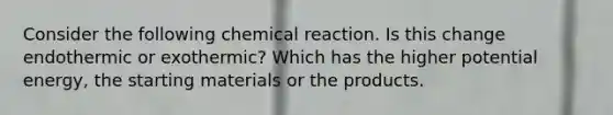 Consider the following chemical reaction. Is this change endothermic or exothermic? Which has the higher potential energy, the starting materials or the products.