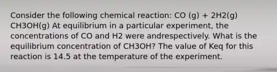 Consider the following chemical reaction: CO (g) + 2H2(g) CH3OH(g) At equilibrium in a particular experiment, the concentrations of CO and H2 were andrespectively. What is the equilibrium concentration of CH3OH? The value of Keq for this reaction is 14.5 at the temperature of the experiment.