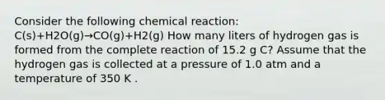 Consider the following chemical reaction: C(s)+H2O(g)→CO(g)+H2(g) How many liters of hydrogen gas is formed from the complete reaction of 15.2 g C? Assume that the hydrogen gas is collected at a pressure of 1.0 atm and a temperature of 350 K .