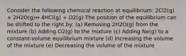 Consider the following chemical reaction at equilibrium: 2Cl2(g) + 2H2O(g)↔ 4HCl(g) + O2(g) The position of the equilibrium can be shifted to the right by: (a) Removing 2H2O(g) from the mixture (b) Adding O2(g) to the mixture (c) Adding Ne(g) to a constant-volume equilibrium mixture (d) Increasing the volume of the mixture (e) Decreasing the volume of the mixture