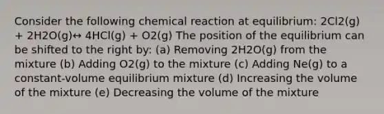 Consider the following chemical reaction at equilibrium: 2Cl2(g) + 2H2O(g)↔ 4HCl(g) + O2(g) The position of the equilibrium can be shifted to the right by: (a) Removing 2H2O(g) from the mixture (b) Adding O2(g) to the mixture (c) Adding Ne(g) to a constant-volume equilibrium mixture (d) Increasing the volume of the mixture (e) Decreasing the volume of the mixture