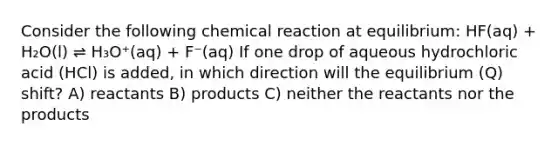 Consider the following chemical reaction at equilibrium: HF(aq) + H₂O(l) ⇌ H₃O⁺(aq) + F⁻(aq) If one drop of aqueous hydrochloric acid (HCl) is added, in which direction will the equilibrium (Q) shift? A) reactants B) products C) neither the reactants nor the products