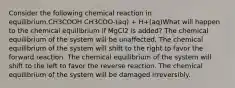 Consider the following chemical reaction in equilibrium.CH3COOH CH3COO-(aq) + H+(aq)What will happen to the chemical equilibrium if MgCl2 is added? The chemical equilibrium of the system will be unaffected. The chemical equilibrium of the system will shift to the right to favor the forward reaction. The chemical equilibrium of the system will shift to the left to favor the reverse reaction. The chemical equilibrium of the system will be damaged irreversibly.