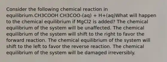 Consider the following chemical reaction in equilibrium.CH3COOH CH3COO-(aq) + H+(aq)What will happen to the chemical equilibrium if MgCl2 is added? The chemical equilibrium of the system will be unaffected. The chemical equilibrium of the system will shift to the right to favor the forward reaction. The chemical equilibrium of the system will shift to the left to favor the reverse reaction. The chemical equilibrium of the system will be damaged irreversibly.