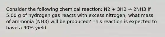 Consider the following chemical reaction: N2 + 3H2 → 2NH3 If 5.00 g of hydrogen gas reacts with excess nitrogen, what mass of ammonia (NH3) will be produced? This reaction is expected to have a 90% yield.