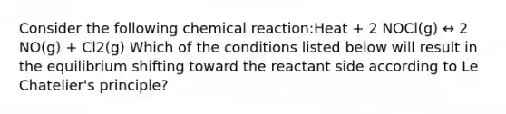 Consider the following chemical reaction:Heat + 2 NOCl(g) ↔ 2 NO(g) + Cl2(g) Which of the conditions listed below will result in the equilibrium shifting toward the reactant side according to Le Chatelier's principle?