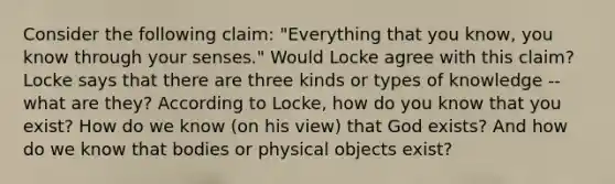 Consider the following claim: "Everything that you know, you know through your senses." Would Locke agree with this claim? Locke says that there are three kinds or types of knowledge -- what are they? According to Locke, how do you know that you exist? How do we know (on his view) that God exists? And how do we know that bodies or physical objects exist?