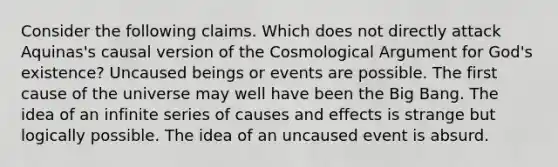 Consider the following claims. Which does not directly attack Aquinas's causal version of the Cosmological Argument for God's existence? Uncaused beings or events are possible. The first cause of the universe may well have been the Big Bang. The idea of an infinite series of causes and effects is strange but logically possible. The idea of an uncaused event is absurd.