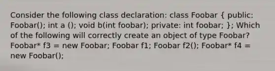 Consider the following class declaration: class Foobar ( public: Foobar(); int a (); void b(int foobar); private: int foobar; ); Which of the following will correctly create an object of type Foobar? Foobar* f3 = new Foobar; Foobar f1; Foobar f2(); Foobar* f4 = new Foobar();