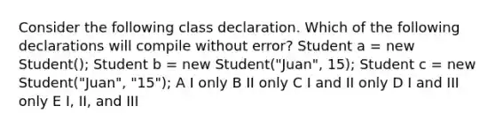 Consider the following class declaration. Which of the following declarations will compile without error? Student a = new Student(); Student b = new Student("Juan", 15); Student c = new Student("Juan", "15"); A I only B II only C I and II only D I and III only E I, II, and III