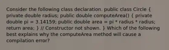 Consider the following class declaration. public class Circle ( private double radius; public double computeArea() { private double pi = 3.14159; public double area = pi * radius * radius; return area; ) // Constructor not shown. } Which of the following best explains why the computeArea method will cause a compilation error?