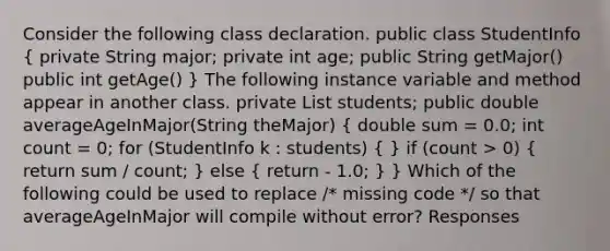 Consider the following class declaration. public class StudentInfo ( private String major; private int age; public String getMajor() public int getAge() ) The following instance variable and method appear in another class. private List students; public double averageAgeInMajor(String theMajor) ( double sum = 0.0; int count = 0; for (StudentInfo k : students) { ) if (count > 0) ( return sum / count; ) else ( return - 1.0; ) } Which of the following could be used to replace /* missing code */ so that averageAgeInMajor will compile without error? Responses