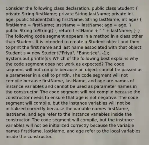 Consider the following class declaration. public class Student ( private String firstName; private String lastName; private int age; public Student(String firstName, String lastName, int age) { firstName = firstName; lastName = lastName; age = age; ) public String toString() ( return firstName + " " + lastName; ) } The following code segment appears in a method in a class other than Student. It is intended to create a Student object and then to print the first name and last name associated with that object. Student s = new Student("Priya", "Banerjee", -1); System.out.println(s); Which of the following best explains why the code segment does not work as expected? The code segment will not compile because an object cannot be passed as a parameter in a call to println. The code segment will not compile because firstName, lastName, and age are names of instance variables and cannot be used as parameter names in the constructor. The code segment will not compile because the constructor needs to ensure that age is not negative. The code segment will compile, but the instance variables will not be initialized correctly because the variable names firstName, lastName, and age refer to the instance variables inside the constructor. The code segment will compile, but the instance variables will not be initialized correctly because the variable names firstName, lastName, and age refer to the local variables inside the constructor.