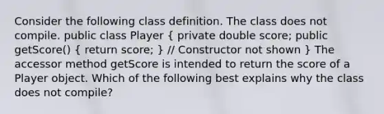 Consider the following class definition. The class does not compile. public class Player ( private double score; public getScore() { return score; ) // Constructor not shown } The accessor method getScore is intended to return the score of a Player object. Which of the following best explains why the class does not compile?