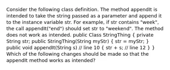 Consider the following class definition. The method appendIt is intended to take the string passed as a parameter and append it to the instance variable str. For example, if str contains "week", the call appendIt("end") should set str to "weekend". The method does not work as intended. public Class StringThing ( private String str; public StringThing(String myStr) { str = myStr; ) public void appendIt(String s) // line 10 ( str + s; // line 12 ) } Which of the following changes should be made so that the appendIt method works as intended?