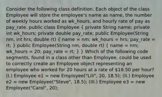 Consider the following class definition. Each object of the class Employee will store the employee's name as name, the number of weekly hours worked as wk_hours, and hourly rate of pay as pay_rate. public class Employee ( private String name; private int wk_hours; private double pay_rate; public Employee(String nm, int hrs, double rt) { name = nm; wk_hours = hrs; pay_rate = rt; ) public Employee(String nm, double rt) ( name = nm; wk_hours = 20; pay_rate = rt; ) } Which of the following code segments, found in a class other than Employee, could be used to correctly create an Employee object representing an employee who worked for 20 hours at a rate of 18.50 per hour? (I.) Employee e1 = new Employee("Lili", 20, 18.5); (II.) Employee e2 = new Employee("Steve", 18.5); (III.) Employee e3 = new Employee("Carol", 20);