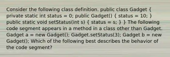 Consider the following class definition. public class Gadget ( private static int status = 0; public Gadget() { status = 10; ) public static void setStatus(int s) ( status = s; ) } The following code segment appears in a method in a class other than Gadget. Gadget a = new Gadget(); Gadget.setStatus(3); Gadget b = new Gadget(); Which of the following best describes the behavior of the code segment?