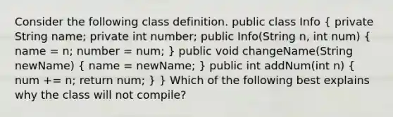 Consider the following class definition. public class Info ( private String name; private int number; public Info(String n, int num) { name = n; number = num; ) public void changeName(String newName) ( name = newName; ) public int addNum(int n) ( num += n; return num; ) } Which of the following best explains why the class will not compile?