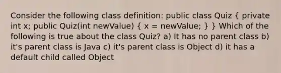 Consider the following class definition: public class Quiz ( private int x; public Quiz(int newValue) { x = newValue; ) } Which of the following is true about the class Quiz? a) It has no parent class b) it's parent class is Java c) it's parent class is Object d) it has a default child called Object