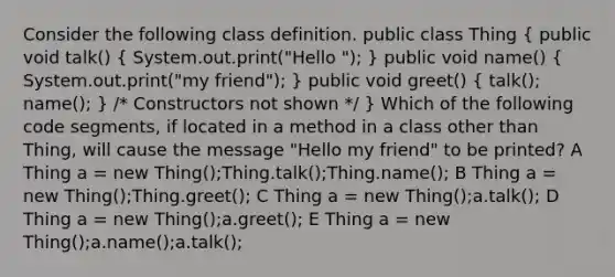 Consider the following class definition. public class Thing ( public void talk() { System.out.print("Hello "); ) public void name() ( System.out.print("my friend"); ) public void greet() ( talk(); name(); ) /* Constructors not shown */ } Which of the following code segments, if located in a method in a class other than Thing, will cause the message "Hello my friend" to be printed? A Thing a = new Thing();Thing.talk();Thing.name(); B Thing a = new Thing();Thing.greet(); C Thing a = new Thing();a.talk(); D Thing a = new Thing();a.greet(); E Thing a = new Thing();a.name();a.talk();