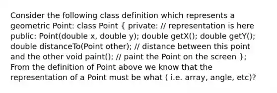 Consider the following class definition which represents a geometric Point: class Point ( private: // representation is here public: Point(double x, double y); double getX(); double getY(); double distanceTo(Point other); // distance between this point and the other void paint(); // paint the Point on the screen ); From the definition of Point above we know that the representation of a Point must be what ( i.e. array, angle, etc)?