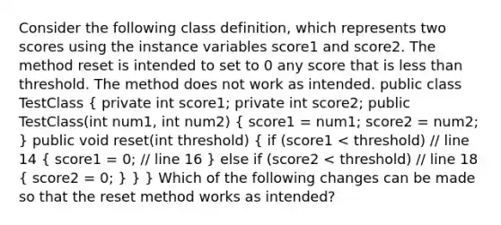 Consider the following class definition, which represents two scores using the instance variables score1 and score2. The method reset is intended to set to 0 any score that is less than threshold. The method does not work as intended. public class TestClass ( private int score1; private int score2; public TestClass(int num1, int num2) { score1 = num1; score2 = num2; ) public void reset(int threshold) ( if (score1 < threshold) // line 14 { score1 = 0; // line 16 ) else if (score2 < threshold) // line 18 ( score2 = 0; ) } } Which of the following changes can be made so that the reset method works as intended?