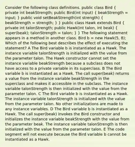 Consider the following class definitions. public class Bird ( private int beakStrength; public Bird(int input) { beakStrength = input; ) public void setBeakStrength(int strength) ( beakStrength = strength; ) } public class Hawk extends Bird ( private int talonStrength; public Hawk(int talon, int beak) { super(beak); talonStrength = talon; ) } The following statement appears in a method in another class. Bird b = new Hawk(5, 8); Which of the following best describes the effect of executing the statement? A The Bird variable b is instantiated as a Hawk. The instance variable talonStrength is initialized with the value from the parameter talon. The Hawk constructor cannot set the instance variable beakStrength because a subclass does not have access to a private variable in its superclass. B The Bird variable b is instantiated as a Hawk. The call super(beak) returns a value from the instance variable beakStrength in the superclass and makes it accessible in the subclass. The instance variable talonStrength is then initialized with the value from the parameter talon. C The Bird variable b is instantiated as a Hawk. The instance variable talonStrength is initialized with the value from the parameter talon. No other initializations are made to any instance variables. D The Bird variable b is instantiated as a Hawk. The call super(beak) invokes the Bird constructor and initializes the instance variable beakStrength with the value from the parameter beak. The instance variable talonStrength is then initialized with the value from the parameter talon. E The code segment will not execute because the Bird variable b cannot be instantiated as a Hawk.