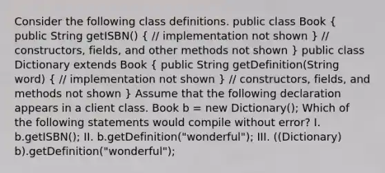 Consider the following class definitions. public class Book ( public String getISBN() { // implementation not shown ) // constructors, fields, and other methods not shown } public class Dictionary extends Book ( public String getDefinition(String word) { // implementation not shown ) // constructors, fields, and methods not shown } Assume that the following declaration appears in a client class. Book b = new Dictionary(); Which of the following statements would compile without error? I. b.getISBN(); II. b.getDefinition("wonderful"); III. ((Dictionary) b).getDefinition("wonderful");