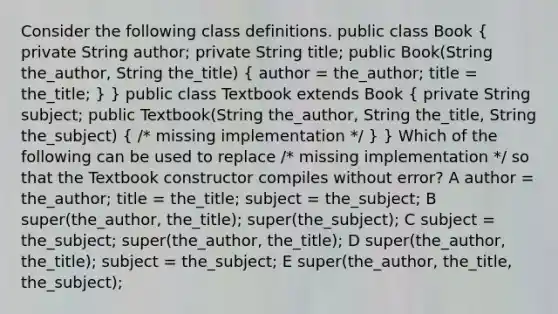 Consider the following class definitions. public class Book ( private String author; private String title; public Book(String the_author, String the_title) { author = the_author; title = the_title; ) } public class Textbook extends Book ( private String subject; public Textbook(String the_author, String the_title, String the_subject) { /* missing implementation */ ) } Which of the following can be used to replace /* missing implementation */ so that the Textbook constructor compiles without error? A author = the_author; title = the_title; subject = the_subject; B super(the_author, the_title); super(the_subject); C subject = the_subject; super(the_author, the_title); D super(the_author, the_title); subject = the_subject; E super(the_author, the_title, the_subject);