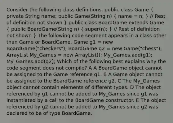 Consider the following class definitions. public class Game ( private String name; public Game(String n) { name = n; ) / Rest of definition not shown } public class BoardGame extends Game ( public BoardGame(String n) { super(n); ) / Rest of definition not shown } The following code segment appears in a class other than Game or BoardGame. Game g1 = new BoardGame("checkers"); BoardGame g2 = new Game("chess"); ArrayList My_Games = new ArrayList(); My_Games.add(g1); My_Games.add(g2); Which of the following best explains why the code segment does not compile? A A BoardGame object cannot be assigned to the Game reference g1. B A Game object cannot be assigned to the BoardGame reference g2. C The My_Games object cannot contain elements of different types. D The object referenced by g1 cannot be added to My_Games since g1 was instantiated by a call to the BoardGame constructor. E The object referenced by g2 cannot be added to My_Games since g2 was declared to be of type BoardGame.