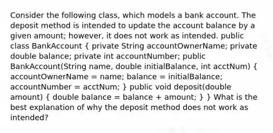 Consider the following class, which models a bank account. The deposit method is intended to update the account balance by a given amount; however, it does not work as intended. public class BankAccount ( private String accountOwnerName; private double balance; private int accountNumber; public BankAccount(String name, double initialBalance, int acctNum) { accountOwnerName = name; balance = initialBalance; accountNumber = acctNum; ) public void deposit(double amount) ( double balance = balance + amount; ) } What is the best explanation of why the deposit method does not work as intended?